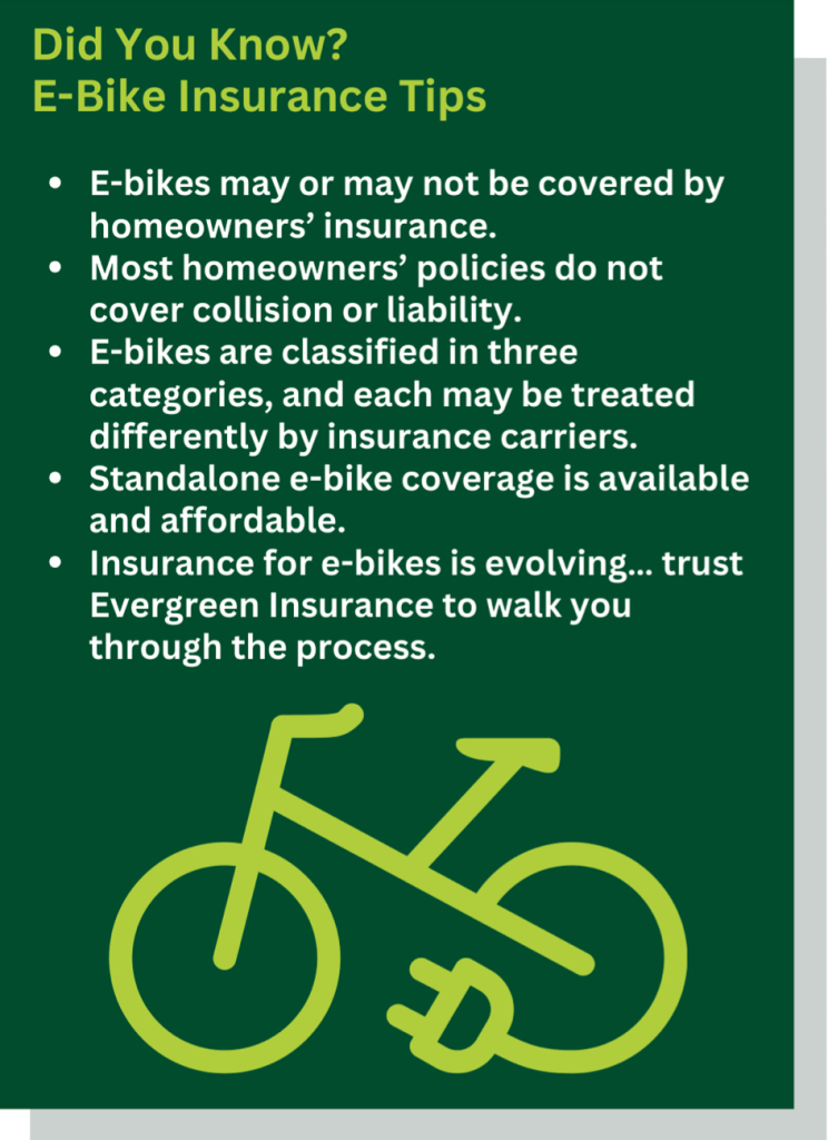 Did You Know? E-Bike Insurance Tips E-bikes may or may not be covered by homeowners’ insurance. Most homeowners’ policies do not cover collision or liability. E-bikes are classified in three categories, and each may be treated differently by insurance carriers. Standalone e-bike coverage is available and affordable. Insurance for e-bikes is evolving… trust Evergreen Insurance to walk you through the process.